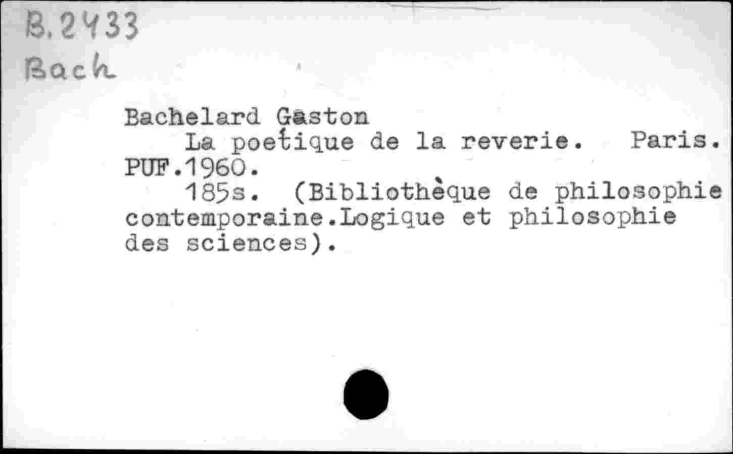 ﻿3.2^33 fôaclx
Bachelard Gaston
La poétique de la reverie. Paris. PUF.I960.
185s. (Bibliothèque de philosophie contemporaine.Logique et philosophie des sciences).